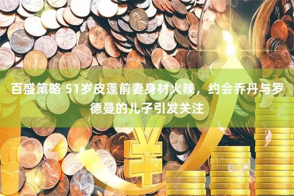 百盛策略 51岁皮蓬前妻身材火辣，约会乔丹与罗德曼的儿子引发关注