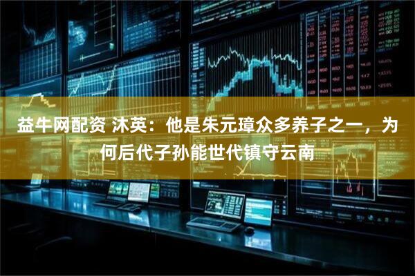 益牛网配资 沐英：他是朱元璋众多养子之一，为何后代子孙能世代镇守云南