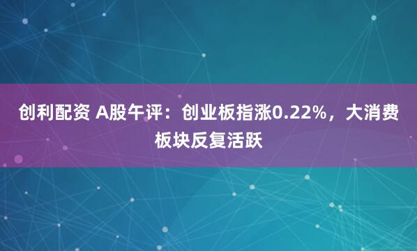 创利配资 A股午评：创业板指涨0.22%，大消费板块反复活跃