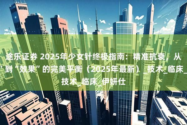 途乐证券 2025年少女针终极指南：精准抗衰，从“安全”到“效果”的完美平衡（2025年最新）_技术_临床_伊妍仕