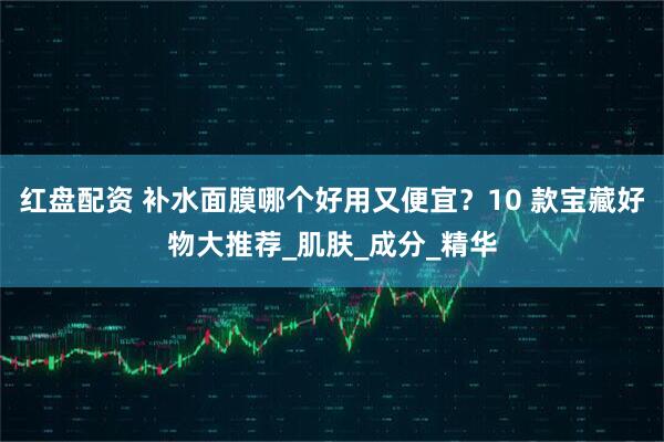 红盘配资 补水面膜哪个好用又便宜？10 款宝藏好物大推荐_肌肤_成分_精华