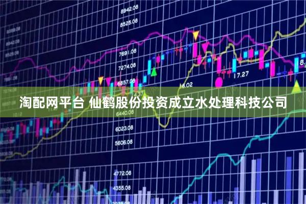 淘配网平台 仙鹤股份投资成立水处理科技公司