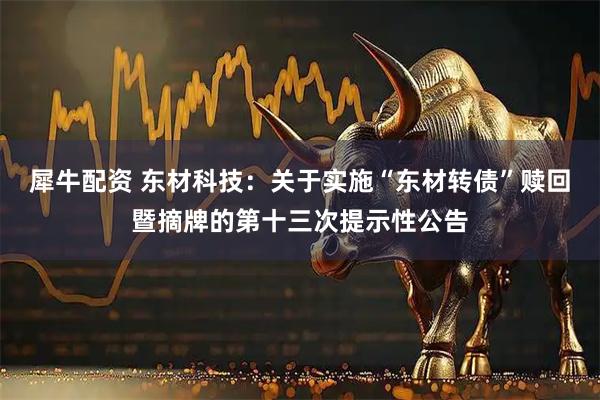 犀牛配资 东材科技：关于实施“东材转债”赎回暨摘牌的第十三次提示性公告