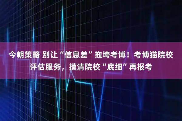 今朝策略 别让“信息差”拖垮考博！考博猫院校评估服务，摸清院校“底细”再报考