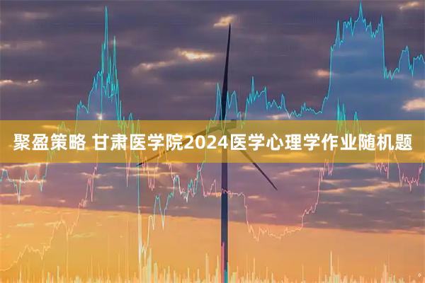聚盈策略 甘肃医学院2024医学心理学作业随机题
