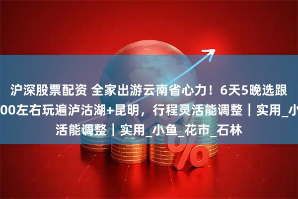 沪深股票配资 全家出游云南省心力！6天5晚选跟团超合适，1200左右玩遍泸沽湖+昆明，行程灵活能调整｜实用_小鱼_花市_石林